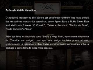 Ações de Mobile Marketing O aplicativo indicado no site poderá ser encontrado também, nas lojas oficiais das respectivas marcas dos aparelhos, como Apple Store e Nokia Store. Este será divido em 5 áreas: "O Circuito", "Drinks e Receitas", "Pontos de Dose", "Onde Comprar" e "Blog".  Além dos itens institucionais como "Sobre a Nega Fulô“, haverá uma ferramenta de "Convide um amigo", para que este amigo também possa adquirir, gratuitamente, o aplicativo e obter todas as informações necessárias sobre a cachaça e como torná-la ainda mais especial.  