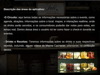 Descrição das áreas do aplicativo: O Circuito:  aqui temos todas as informações necessárias sobre o evento, como agenda, atrações, informações sobre o local, mapas, e interações realtime, onde os drinks serão servidos, e os consumidores poderão dar notas para estes, em tempo real. Dentro dessa área o usuário irá ter como fazer o check-in durante os eventos. - Drinks e Receitas:  Teremos informações sobre os drinks e suas respectivas receitas, incluindo, alguns vídeos do Mestre Cachacier, orientando na confecção destes. 