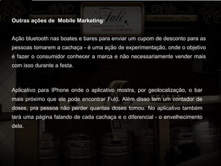 Outras ações de  Mobile Marketing: Ação bluetooth nas boates e bares para enviar um cupom de desconto para as pessoas tomarem a cachaça - é uma ação de experimentação, onde o objetivo é fazer o consumidor conhecer a marca e não necessariamente vender mais com isso durante a festa. Aplicativo para IPhone onde o aplicativo mostra, por geolocalização, o bar mais próximo que ele pode encontrar Fulô. Além disso tem um contador de doses, pra pessoa não perder quantas doses tomou. No aplicativo também terá uma página falando de cada cachaça e o diferencial - o envelhecimento dela. 