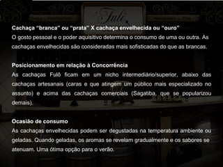 Cachaça “branca” ou “prata” X cachaça envelhecida ou “ouro” O gosto pessoal e o poder aquisitivo determina o consumo de uma ou outra. As cachaças envelhecidas são consideradas mais sofisticadas do que as brancas. Posicionamento em relação à Concorrência As cachaças Fulô ficam em um nicho intermediário/superior, abaixo das cachaças artesanais (caras e que atingem um público mais especializado no assunto) e acima das cachaças comerciais (Sagatiba, que se popularizou demais). Ocasião de consumo As cachaças envelhecidas podem ser degustadas na temperatura ambiente ou geladas. Quando geladas, os aromas se revelam gradualmente e os sabores se atenuam. Uma ótima opção para o verão. 