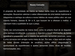 Nosso Conceito A proposta de identidade da marca se traduz numa troca de experiências e sensações. Buscamos valorizar o sabor diferenciado de uma bebida tradicional e integramos a cachaça na cultura e novos hábitos do nosso público alvo: em sua maioria homens, classes B, B+ e A, que buscam ter e oferecer o melhor, e valorizam mais a qualidade do que o preço. Tanto nas comunicações da marca (bar), como no próprio ritual de se degustar uma cachaça envelhecida, a proposta é degustar e trocar informações de forma agradável e prazeirosa, com o máximo de estímulos sensoriais possíveis, como é uma conversa com amigos numa mesa de bar. Por isso, o foco será em ações de redes sociais (interação de usuários), ações offline (degustação e oportunidade de experiências) e apelos sensoriais (fotos, dicas de receitas, harmonizações, etc).   