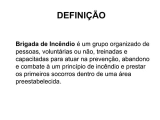 DEFINIÇÃO


Brigada de Incêndio é um grupo organizado de
pessoas, voluntárias ou não, treinadas e
capacitadas para atuar na prevenção, abandono
e combate à um princípio de incêndio e prestar
os primeiros socorros dentro de uma área
preestabelecida.
 