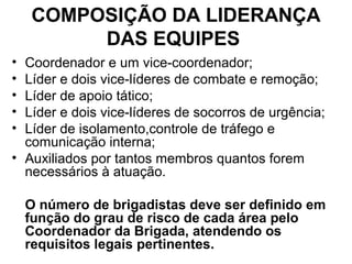 COMPOSIÇÃO DA LIDERANÇA
         DAS EQUIPES
• Coordenador e um vice-coordenador;
• Líder e dois vice-líderes de combate e remoção;
• Líder de apoio tático;
• Líder e dois vice-líderes de socorros de urgência;
• Líder de isolamento,controle de tráfego e
  comunicação interna;
• Auxiliados por tantos membros quantos forem
  necessários à atuação.

    O número de brigadistas deve ser definido em
    função do grau de risco de cada área pelo
    Coordenador da Brigada, atendendo os
    requisitos legais pertinentes.
 