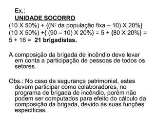Ex.:
  UNIDADE SOCORRO
(10 X 50%) + {(NO da população fixa – 10) X 20%}
(10 X 50%) +{ (90 – 10) X 20%} = 5 + {80 X 20%} =
5 + 16 = 21 brigadistas.

A composição da brigada de incêndio deve levar
  em conta a participação de pessoas de todos os
  setores.

Obs.: No caso da segurança patrimonial, estes
 devem participar como colaboradores, no
 programa de brigada de incêndio, porém não
 podem ser computados para efeito do cálculo da
 composição da brigada, devido às suas funções
 específicas.
 