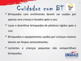 Cuidados com BT 
 Brinquedos com enchimento devem ser usados por 
apenas uma criança e lavados após o uso; 
 Lavar e desinfetar brinquedos de plásticos rígidos após o 
uso; 
 Brinquedos e equipamentos usados por crianças maiores 
devem ser limpos semanalmente; 
 Lactentes e crianças pequenas não compartilham 
brinquedos. 
10 
 