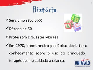 História 
Surgiu no século XX 
Década de 60 
Professora Dra. Ester Moraes 
Em 1970, o enfermeiro pediátrico devia ter o 
conhecimento sobre o uso do brinquedo 
terapêutico no cuidado a criança. 
3 
 