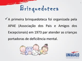 Brinquedoteca 
A primeira brinquedoteca foi organizada pela 
APAE (Associação dos Pais e Amigos dos 
Excepcionais) em 1973 par atender as crianças 
portadoras de deficiência mental. 
4 
 