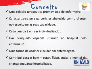 Conceito  Uma relação terapêutica promovido pelo enfermeiro. 
 Caracteriza-se pela parceria estabelecida com o cliente, 
no respeito pelas suas capacidade. 
 Cada pessoa é um ser individualizado . 
 Um brinquedo especial utilizado no hospital pelo 
enfermeiro. 
 Uma forma de acolher e cuidar em enfermagem. 
 Contribui para o bem – estar, físico, social e mental da 
criança enquanto hospitalizada. 
5 
 