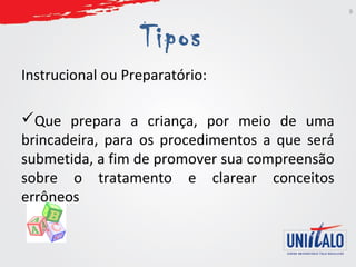 Tipos 
Instrucional ou Preparatório: 
Que prepara a criança, por meio de uma 
brincadeira, para os procedimentos a que será 
submetida, a fim de promover sua compreensão 
sobre o tratamento e clarear conceitos 
errôneos 
9 
 