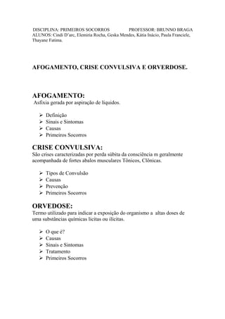 DISCIPLINA: PRIMEIROS SOCORROS PROFESSOR: BRUNNO BRAGA
ALUNOS: Cindi D’arc, Elemiria Rocha, Geska Mendes, Kátia Inácio, Paula Franciele,
Thayane Fatima.
AFOGAMENTO, CRISE CONVULSIVA E ORVERDOSE.
AFOGAMENTO:
Asfixia gerada por aspiração de líquidos.
Definição
Sinais e Sintomas
Causas
Primeiros Socorros
CRISE CONVULSIVA:
São crises caracterizadas por perda súbita da consciência m geralmente
acompanhada de fortes abalos musculares Tônicos, Clônicas.
Tipos de Convulsão
Causas
Prevenção
Primeiros Socorros
ORVEDOSE:
Termo utilizado para indicar a exposição do organismo a altas doses de
uma substâncias químicas licitas ou ilícitas.
O que é?
Causas
Sinais e Sintomas
Tratamento
Primeiros Socorros