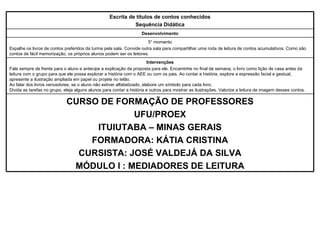 CURSO DE FORMAÇÃO DE PROFESSORES UFU/PROEX ITUIUTABA – MINAS GERAIS FORMADORA: KÁTIA CRISTINA CURSISTA: JOSÉ VALDEJÁ DA SILVA MÓDULO I : MEDIADORES DE LEITURA Intervenções Fale sempre de frente para o aluno e antecipe a explicação da proposta para ele. Encaminhe no final de semana, o livro como lição de casa antes da leitura com o grupo para que ele possa explorar a história com o AEE ou com os pais. Ao contar a história, explore a expressão facial e gestual, apresente a ilustração ampliada em papel ou projete no telão.  Ao falar dos livros vencedores, se o aluno não estiver alfabetizado, elabore um símbolo para cada livro.  Divida as tarefas no grupo, eleja alguns alunos para contar a história e outros para mostrar as ilustrações. Valorize a leitura de imagem desses contos. Desenvolvimento 5° momento Espalhe os livros de contos preferidos da turma pela sala. Convide outra sala para compartilhar uma roda de leitura de contos acumulativos. Como são contos de fácil memorização, os próprios alunos podem ser os leitores. Escrita de títulos de contos conhecidos Sequência Didática 