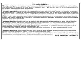 Estragéias de Leitura * Estratégias de seleção:  permitem que o leitor se atenha apenas aos índices úteis, desprezando os irrelevantes. Ao ler, fazemos isso o tempo todo: nosso cérebro “sabe”, por exemplo, que não precisa se deter na letra que vem após o “q”, pois certamente será “u”; ou que nem sempre é o caso de se fixar nos artigos, pois o gênero está definido pelo substantivo. * Estratégias de antecipação:  tornam possível prever o que ainda está por vir, com base em informações explícitas e em suposições. Se a linguagem não for muito rebuscada e o conteúdo não for muito novo, nem muito difícil, é possível eliminar letras em cada uma das palavras escritas em um texto, e até mesmo uma palavra a cada cinco outras, sem que a falta de informações prejudique a compreensão. Além de letras, sílabas e palavras, antecipamos significados. O gênero, o autor, o título e muitos outros índices nos informam o que é possível que encontremos em um texto. Assim, se formos ler uma história de Monteiro Lobato chamada “Viagem ao céu”, é previsível que encontraremos determinados personagens, certas palavras do campo da astronomia e que, certamente, alguma travessura acontecerá. * Estratégias de inferência:  permitem captar o que não está dito no texto de forma explícita. A inferência é aquilo que “lemos”, mas não está escrito. São adivinhações baseadas tanto em pistas dadas pelo próprio texto como em conhecimentos que o leitor possui. Às vezes essas inferências se confirmam, e às vezes não; de qualquer forma, não são adivinhações aleatórias. Além do significado, inferimos também palavras, sílabas ou letras. Boa parte do conteúdo de um texto pode ser antecipada ou inferida em função do contexto: portadores, circunstâncias de aparição ou propriedades do texto. O contexto, na verdade, contribui decisivamente para a interpretação do texto e, com freqüência, até mesmo para inferir a intenção do autor. * Estratégias de verificação:  tornam possível o controle da eficácia ou não das demais estratégias, permitindo confirmar, ou não, as especulações realizadas. Esse tipo de checagem para confirmar – ou não – a compreensão é inerente à leitura. Utilizamos todas as estratégias de leitura mais ou menos ao mesmo tempo, sem ter consciência disso. Só nos damos conta do que estamos fazendo se formos analisar com cuidado nosso processo de leitura, como estamos fazendo ao longo deste texto. FONTE: PCN EM AÇÃO - ALFABETIZAÇÃO 