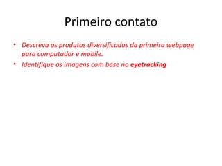 Primeiro contato
• Descreva os produtos diversificados da primeira webpage
para computador e mobile.
• Identifique as imagens com base no eyetracking
 