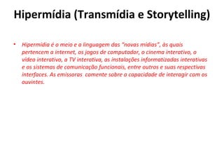 Hipermídia (Transmídia e Storytelling)
• Hipermídia é o meio e a linguagem das “novas mídias”, às quais
pertencem a internet, os jogos de computador, o cinema interativo, o
vídeo interativo, a TV interativa, as instalações informatizadas interativas
e os sistemas de comunicação funcionais, entre outros e suas respectivas
interfaces. As emissoras comente sobre a capacidade de interagir com os
ouvintes.
 