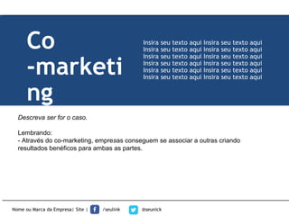 Descreva ser for o caso.
Lembrando:
- Através do co-marketing, empresas conseguem se associar a outras criando
resultados benéficos para ambas as partes.
Nome ou Marca da Empresa| Site | /seulink @seunick
Co
-marketi
ng
Insira seu texto aqui Insira seu texto aqui
Insira seu texto aqui Insira seu texto aqui
Insira seu texto aqui Insira seu texto aqui
Insira seu texto aqui Insira seu texto aqui
Insira seu texto aqui Insira seu texto aqui
Insira seu texto aqui Insira seu texto aqui
 