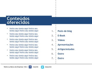 Nome ou Marca da Empresa| Site | /seulink @seunick
1. Posts de blog
2. E-Book
3. Vídeos
4. Apresentações
5. Artigos/estudos
6. Outro
7. Outro
TÍTULOConteúdos
oferecidos
• Insira seu texto aqui Insira seu
texto aqui Insira seu texto aqui
• Insira seu texto aqui Insira seu
texto aqui Insira seu texto aqui
• Insira seu texto aqui Insira seu
texto aqui Insira seu texto aqui
• Insira seu texto aqui Insira seu
texto aqui Insira seu texto aqui
• Insira seu texto aqui Insira seu
texto aqui Insira seu texto aqui
• Insira seu texto aqui Insira seu
texto aqui Insira seu texto aqui
 