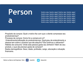 Propósito da compra: Qual o motivo fez com que o cliente comprasse seu
produto/serviço?
Processo de compra: Como foi a compra em si?
Entendimento/utilização do produto/serviço: Qual grau de entendimento a
pessoa tem sobre o produto que ela adquiriu? Ela continua o utilizando?
Hábitos de consumo: Onde esta pessoa gasta seu dinheiro? Além do seu
produto, o que ela precisa/ gosta de comprar?
Dados demográficos: Sexo, idade, profissão, cargo, educação e situação
financeira.
Nome ou Marca da Empresa| Site | /seulink @seunick
Person
a
Insira seu texto aqui Insira seu texto aqui
Insira seu texto aqui Insira seu texto aqui
Insira seu texto aqui Insira seu texto aqui
Insira seu texto aqui Insira seu texto aqui
Insira seu texto aqui Insira seu texto aqui
Insira seu texto aqui Insira seu texto aqui
 