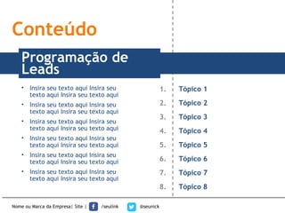 Nome ou Marca da Empresa| Site | /seulink @seunick
1. Tópico 1
2. Tópico 2
3. Tópico 3
4. Tópico 4
5. Tópico 5
6. Tópico 6
7. Tópico 7
8. Tópico 8
TÍTULOProgramação de
Leads
Conteúdo
• Insira seu texto aqui Insira seu
texto aqui Insira seu texto aqui
• Insira seu texto aqui Insira seu
texto aqui Insira seu texto aqui
• Insira seu texto aqui Insira seu
texto aqui Insira seu texto aqui
• Insira seu texto aqui Insira seu
texto aqui Insira seu texto aqui
• Insira seu texto aqui Insira seu
texto aqui Insira seu texto aqui
• Insira seu texto aqui Insira seu
texto aqui Insira seu texto aqui
 