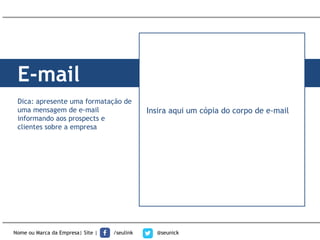 E-mail
Nome ou Marca da Empresa| Site | /seulink @seunick
Dica: apresente uma formatação de
uma mensagem de e-mail
informando aos prospects e
clientes sobre a empresa
Insira aqui um cópia do corpo de e-mail
 