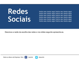 Descreva a razão da escolha das redes e nos slides seguinte apresente-as.
Nome ou Marca da Empresa| Site | /seulink @seunick
Redes
Sociais
Insira seu texto aqui Insira seu texto aqui
Insira seu texto aqui Insira seu texto aqui
Insira seu texto aqui Insira seu texto aqui
Insira seu texto aqui Insira seu texto aqui
Insira seu texto aqui Insira seu texto aqui
Insira seu texto aqui Insira seu texto aqui
 