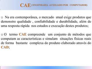 o Na era contemporânea, o mercado atual exige produtos que
demonstre qualidade , confiabilidade e durabilidade, além de
uma resposta rápida nos estudos e execução destes produtos;
o O termo compreende um conjunto de métodos que
computam as características e simulam situações físicas reais
de forma bastante complexa do produto elaborado através do
;
 