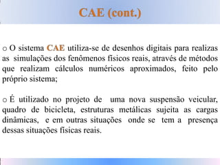 o O sistema utiliza-se de desenhos digitais para realizas
as simulações dos fenômenos físicos reais, através de métodos
que realizam cálculos numéricos aproximados, feito pelo
próprio sistema;
o É utilizado no projeto de uma nova suspensão veicular,
quadro de bicicleta, estruturas metálicas sujeita as cargas
dinâmicas, e em outras situações onde se tem a presença
dessas situações físicas reais.
 