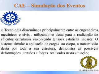 o Tecnologia disseminada principalmente entre os engenheiros
mecânicos e civis , utilizando-se desta para a realização de
cálculos estruturais envolvendo tensões estáticas lineares. O
sistema simula: a aplicação de cargas ao corpo, a transmissão
desta por toda a sua estrutura, demonstra as possíveis
deformações , tensões e forças realizadas nesta situação;
 