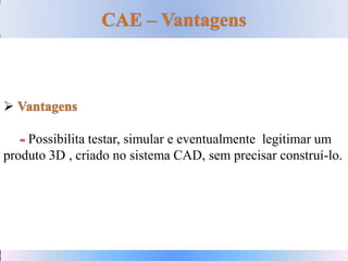 
Possibilita testar, simular e eventualmente legitimar um
produto 3D , criado no sistema CAD, sem precisar construí-lo.
 