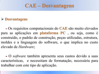 
Os requisitos computacionais do são muito elevados
para as aplicações em , ou seja, como é
construído, o padrão de construção, peças utilizadas, estrutura,
moldes e a linguagem do software, o que implica no custo
elevado de Hardware;
O software também apresenta seus custos devido a suas
características, e necessitam de formatação, necessária para
trabalhar com este tipo de aplicação.
 