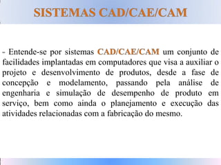 Entende-se por sistemas um conjunto de
facilidades implantadas em computadores que visa a auxiliar o
projeto e desenvolvimento de produtos, desde a fase de
concepção e modelamento, passando pela análise de
engenharia e simulação de desempenho de produto em
serviço, bem como ainda o planejamento e execução das
atividades relacionadas com a fabricação do mesmo.
 