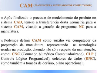 o Após finalizado o processo de modelamento do produto no
sistema , tem-se a transferência desta geometria para o
sistema , visando a geração de programas para a
manufatura.
o Podemos definir como auxilio via computador da
preparação da manufatura, representando as tecnologias
usadas na produção, dizendo não só a respeito da manutenção,
como: (Comando Numérico Computadorizado), (
Controle Lógico Programável), coletores de dados ( ),
como também a tomada de decisão, plano operacional;
 