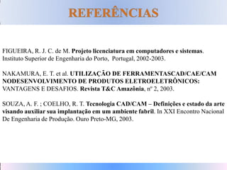 FIGUEIRA, R. J. C. de M. Projeto licenciatura em computadores e sistemas.
Instituto Superior de Engenharia do Porto, Portugal, 2002-2003.
NAKAMURA, E. T. et al. UTILIZAÇÃO DE FERRAMENTASCAD/CAE/CAM
NODESENVOLVIMENTO DE PRODUTOS ELETROELETRÔNICOS:
VANTAGENS E DESAFIOS. Revista T&C Amazônia, nº 2, 2003.
SOUZA, A. F. ; COELHO, R. T. Tecnologia CAD/CAM – Definições e estado da arte
visando auxiliar sua implantação em um ambiente fabril. In XXI Encontro Nacional
De Engenharia de Produção. Ouro Preto-MG, 2003.
 