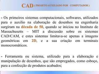 Os primeiros sistemas computacionais, softwares, utilizados
para o auxilio na elaboração de desenhos na engenharia
surgiram na , quando se iniciou no Instituto de
Massachusetts – MIT a discussão sobre os sistemas
CAD/CAM, e estes sistemas limitava-se apenas a imagens
geométricas em , e a sua criação em terminais
monocromáticos.
Ferramenta ou sistema, utilizado para a elaboração e
manipulação de desenhos, que são empregados, como esboço,
para a confecção de produtos acabados;
 