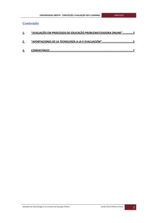 UNIVERSIDADE ABERTA - CONCEPÇÃO E AVALIAÇÃO EM E-LEARNING                           2009/2010



Conteúdo

1.        “AVALIAÇÃO EM PROCESSOS DE EDUCAÇÃO PROBLEMATIZADORA ONLINE” .............3


2.        “APORTACIONES DE LA TECNOLOGÍA A LA E-EVALUACIÓN” .......................................5


3.        COMENTÁRIOS .........................................................................................................7




Avaliação das Aprendizagens no Contexto da Educação Online|                              Sandra Brás & Mónica Velosa
                                                                                                                              2
 