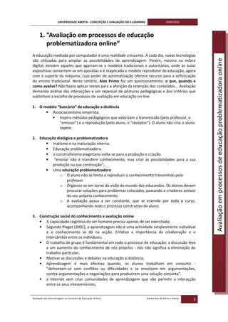 UNIVERSIDADE ABERTA - CONCEPÇÃO E AVALIAÇÃO EM E-LEARNING                   2009/2010



     1. “Avaliação em processos de educação
        problematizadora online”
A educação mediada por computador é uma realidade crescente. A cada dia, novas tecnologias




                                                                                                                   Avaliação em processos de educação problematizadora online
são utilizadas para ampliar as possibilidades de aprendizagem. Porém, mesmo na esfera
digital, existem aqueles que agarram-se a modelos tradicionais e autoritários, onde as aulas
expositivas convertem-se em apostilas e é reaplicado o modelo reprodutor de educação, agora
com o suporte da máquina, cujo poder de automatização oferece recurso para a sofisticação
do ensino tradicional. Neste cenário, Alex Primo faz um questionamento: o que, quando e
como avaliar? Não basta aplicar testes para a aferição da retenção dos conteúdos... Avaliação
demanda análise das interacções e um repensar de posturas pedagógicas e dos critérios que
sublinham a escolha de processos de avaliação em educação on-line.

1. O modelo “bancário” de educação a distância
      • Associacionismo empirista;
         • Inspira métodos pedagógicos que valorizam a transmissão (pelo professor, o
             “emissor”) e a reprodução (pelo aluno, o “receptor”). O aluno não cria; o aluno
             repete.

2. Educação dialógica e problematizadora
      • Inatismo e na maturação interna.
      • Educação problematizadora.
      • o construtivismo piagetiano volta-se para a produção e criação.
      • “ensinar não é transferir conhecimento, mas criar as possibilidades para a sua
          produção ou sua construção”;
      • Uma educação problematizadora
              o O aluno não se limita a reproduzir o conhecimento transmitido pelo
                  professor
              o Organiza-se em torno da visão do mundo dos educandos. Os alunos devem
                  procurar soluções para problemas colocados, passando a criadores activos
                  do seu próprio conhecimento
              o A avaliação passa a ser constante, que se estende por todo o curso,
                  acompanhando todo o processo construtivo do aluno.

3. Construção social do conhecimento e avaliação online
   • A capacidade cognitiva do ser humano precisa apenas de ser exercitada;
   • Segundo Piaget (2002), a aprendizagem não é uma actividade simplesmente individual
      e o conhecimento se dá na acção. Enfatiza a importância da colaboração e o
      intercâmbio entre os indivíduos;
   • O trabalho de grupo é fundamental em todo o processo de educação; a discussão leva
      a um aumento do conhecimento de nós próprios - isto não significa a eliminação do
      trabalho particular;
   • Motivar as discussões e debates na educação a distância;
   • Aprendizagem é mais efectiva quando, os alunos trabalham em conjunto -
      “defrontam-se com conflitos ou dificuldades e se envolvem em argumentações,
      contra-argumentações e negociações para produzirem uma solução conjunta”.
   • a Internet vem criar comunidades de aprendizagem que vão permitir a interacção
      entre os seus intervenientes;


Avaliação das Aprendizagens no Contexto da Educação Online|                      Sandra Brás & Mónica Velosa
                                                                                                               3
 