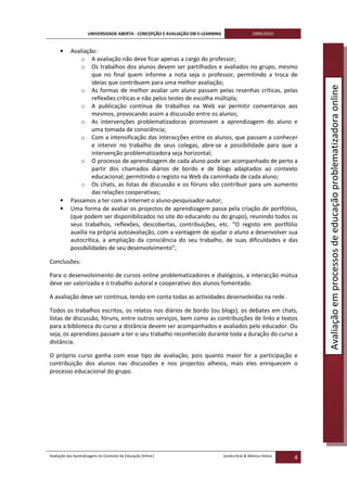 UNIVERSIDADE ABERTA - CONCEPÇÃO E AVALIAÇÃO EM E-LEARNING                   2009/2010


     •     Avaliação:
               o A avaliação não deve ficar apenas a cargo do professor;
               o Os trabalhos dos alunos devem ser partilhados e avaliados no grupo, mesmo
                    que no final quem informe a nota seja o professor, permitindo a troca de
                    ideias que contribuem para uma melhor avaliação;




                                                                                                                   Avaliação em processos de educação problematizadora online
               o As formas de melhor avaliar um aluno passam pelas resenhas críticas, pelas
                    reflexões críticas e não pelos testes de escolha múltipla;
               o A publicação contínua de trabalhos na Web vai permitir comentários aos
                    mesmos, provocando assim a discussão entre os alunos;
               o As intervenções problematizadoras promovem a aprendizagem do aluno e
                    uma tomada de consciência;
               o Com a intensificação das interacções entre os alunos, que passam a conhecer
                    e intervir no trabalho de seus colegas, abre-se a possibilidade para que a
                    intervenção problematizadora seja horizontal;
               o O processo de aprendizagem de cada aluno pode ser acompanhado de perto a
                    partir dos chamados diários de bordo e de blogs adaptados ao contexto
                    educacional; permitindo o registo na Web da caminhada de cada aluno;
               o Os chats, as listas de discussão e os fóruns vão contribuir para um aumento
                    das relações cooperativas;
     •     Passamos a ter com a Internet o aluno-pesquisador-autor;
     •     Uma forma de avaliar os projectos de aprendizagem passa pela criação de portfólios,
           (que podem ser disponibilizados no site do educando ou do grupo), reunindo todos os
           seus trabalhos, reflexões, descobertas, contribuições, etc. “O registo em portfólio
           auxilia na própria autoavaliação, com a vantagem de ajudar o aluno a desenvolver sua
           autocrítica, a ampliação da consciência do seu trabalho, de suas dificuldades e das
           possibilidades de seu desenvolvimento”;

Conclusões:

Para o desenvolvimento de cursos online problematizadores e dialógicos, a interacção mútua
deve ser valorizada e o trabalho autoral e cooperativo dos alunos fomentado.

A avaliação deve ser contínua, tendo em conta todas as actividades desenvolvidas na rede.

Todos os trabalhos escritos, os relatos nos diários de bordo (ou blogs), os debates em chats,
listas de discussão, fóruns, entre outros serviços, bem como as contribuições de links e textos
para a biblioteca do curso a distância devem ser acompanhados e avaliados pelo educador. Ou
seja, os aprendizes passam a ter o seu trabalho reconhecido durante toda a duração do curso a
distância.

O próprio curso ganha com esse tipo de avaliação, pois quanto maior for a participação e
contribuição dos alunos nas discussões e nos projectos alheios, mais eles enriquecem o
processo educacional do grupo.




Avaliação das Aprendizagens no Contexto da Educação Online|                      Sandra Brás & Mónica Velosa
                                                                                                               4
 