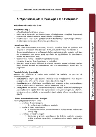 UNIVERSIDADE ABERTA - CONCEPÇÃO E AVALIAÇÃO EM E-LEARNING                   2009/2010




     2. “Aportaciones de la tecnología a la e-Evaluación”

Avaliação da prática educativa virtual

Pontos fortes: (Pág. 3)
• A flexibilidade de horário e de tempo;
• A informação que se dá a um aluno no Ensino a Distância sobre a totalidade da sequência
   didáctica que será realizada num tempo concreto e programado;
• Possibilidade de acesso a uma grande quantidade de informação e comunicação (utilização
   do ciberespaço como espaço de ensino e aprendizagem);




                                                                                                                   “Aportaciones de la tecnología a la e-Evaluación
Pontos fracos: (Pág. 3)
• Uma certa inflexibilidade institucional, na qual a docência acaba por converter num
   conjunto de tarefas com datas de início e de fim, sem grande relação interna entre si;
• O retorno qualitativo que se verifica dos trabalhos realizados na rede, porque o contributo
   dos professores e dos alunos, ainda que cheios de possibilidades de aprendizagem,
   acabam por ser um ponto débil;
• Os critérios de avaliação e de comunicação de resultados;
• Interacção do aluno e do professor sobre os conteúdos;
• Uma certa sensação que o aluno tem de se sentir enganado, pois vai realizando tarefas e
   sendo avaliado, mas tem dificuldade em ter uma visão de conjunto da matéria e da sua
   progressão.

Tipos de Influências da avaliação
Algumas das influências e efeitos mais notáveis da avaliação no processo de
ensino/aprendizagem:
• Motivacional: o simples facto do aluno saber que vai ser avaliado coloca-o mais desperto
    para aprender e colaborar nas tarefas – motivação externa; (Pág. 4)
• Consolidação: certa influência de consolidação, pois ao avaliar, se bem programada esta
    avaliação, ajuda o aluno a consolidar a matéria apreendida; (Pág. 5)
• Antecipatório: influência de carácter antecipatório no processo de ensino/aprendizagem.
    A avaliação exerce o poder de moldar o processo de ensino/aprendizagem. Ao saberem a
    forma como vão ser avaliados os alunos podem depois adaptar a forma como vão estudar.
    (Pág.5)

Conceito multidimensional sobre a avaliação
A avaliação pode ser entendida como:
        o Avaliação da aprendizagem;
                    É a avaliação que nos dá como resultado;
        o Avaliação para a aprendizagem
                    A principal motivação é a retro-alimentação (diálogo entre o professor e o
                    aluno). (Pág. 6)
        o Avaliação como aprendizagem
                    Contempla a própria aprendizagem da dinâmica avaliativa enquanto
                    análise e reflexão das próprias práticas educativas levadas a cabo pelos
                    alunos.


Avaliação das Aprendizagens no Contexto da Educação Online|                      Sandra Brás & Mónica Velosa
                                                                                                               5
 