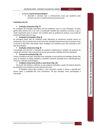UNIVERSIDADE ABERTA - CONCEPÇÃO E AVALIAÇÃO EM E-LEARNING                   2009/2010


           o     Avaliação a partir da aprendizagem
                         Aprender é conectar com o conhecimento novo que acedemos pela
                         primeira vez com o conhecimento que já possuímos.

Contributos das TIC

    • Avaliação automática (Pág. 7)
As vantagens da evolução automática são tão evidentes como as suas limitações. O maior
ganho desta prática tem a ver com a visualização imediata das respostas correctas, o que é
muito importante para os alunos, mas também para os professores porque a sua acção de
retroalimentação apoia-se aqui.
    • Avaliação Enciclopédica (Pág. 8)
As vantagens deste tipo de avaliação serão diferentes se estivermos perante alunos ou




                                                                                                                   “Aportaciones de la tecnología a la e-Evaluación
professores. Para os alunos esta é uma forma de avaliação bastante boa que os favorece (com
a internet é fácil obter informação. Nota: O plágio é um problema que está associado a este
tipo de avaliação).
    • Avaliação colaborativa (Pág. 8)
A tecnologia vem permitir a avaliação de produtos colaborativos e também do processo de
criação dos mesmos. Isto é mau para os alunos que querem trabalhar de forma individual.
    • Processo de avaliação (Pág. 10)
Temos a tendência de fazer confusão entre avaliação e instrumentos de avaliação através dos
quais se recolhem os dados avaliáveis, e também confundir avaliação com a classificação que
merece as referidas aprendizagens.
    • Feedback virtual como direito e como dever (Pág. 10)
    Os alunos têm direito a melhorar as suas próprias produções a partir do próprio desenho
da avaliação e isso também acarreta deveres para eles.
        O feedback virtual abre campos a uma necessária revisão e chama a atenção dos
alunos sobre a qualidade dos seus contributos. Há que distinguir entre participação e
interacção.




Avaliação das Aprendizagens no Contexto da Educação Online|                      Sandra Brás & Mónica Velosa
                                                                                                               6
 