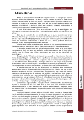 UNIVERSIDADE ABERTA - CONCEPÇÃO E AVALIAÇÃO EM E-LEARNING                   2009/2010



     3. Comentários
        Ambos os textos acima resumidos fazem-nos pensar acerca da avaliação que fazemos
enquanto professores/formadores. De facto, o nosso sistema educativo dá ainda muita
primazia à avaliação final, de resultados, sendo a avaliação contínua quase que uma opção do
professor. A atribuição de testes para notas finais, em que o aluno demonstra aquilo que
aprendeu respondendo a perguntas feitas pelo professor, prevalece relativamente à
construção do conhecimento por parte do próprio aluno.
        O autor do primeiro texto, Primo, faz referência a um tipo de aprendizagem por
interrogação, em que o aluno se questiona e procura soluções/respostas para o problema que
coloca.
        Claro que é necessário ter em consideração que os alunos aprendem de formas
diferentes. Há alunos que se sentem mais motivados a tirar apontamentos nas aulas e estudar
em casa o que o que foi dito pelo professor. Outros, para além disso, procuram ainda outras
fontes de informação relativamente ao tema em causa. Outros preferem discussões,
interrogar os seus próprios pontos de vista e o dos outros.
        Perante tantas formas de aprendizagem, a avaliação não pode responder da mesma
forma a todas elas. A avaliação tem que dar oportunidade a todos os tipos de aprendentes.
        O facto de o professor optar por uma avaliação contínua, em vez de se focar apenas
numa avaliação final, com vista aos resultados e não aos processos, põe de lado todo o
trabalho que os alunos mais críticos desenvolvem ao longo da sua caminhada de
aprendizagem.
        O surgimento das TIC e a importância cada vez mais dada ao E-Learning traz diferentes
formas de aprendizagem e avaliação. Alunos e professores têm disponível uma panóplia de
ferramentas de aprendizagem e o trabalho cooperativo é cada vez mais valorizado a partir do
uso destas ferramentas. A cooperação, a interacção e discussão com colegas ou especialistas
na matéria são fonte de motivação para o investimento no processo de aprendizagem. O aluno
tem a possibilidade de discutir pontos de vista, de pensar numa direcção diferente da sua.
        A avaliação tem que, por sua vez, acompanhar esta evolução. Num ambiente de
aprendizagem online o professor não se pode apenas focar no trabalho final que o aluno
apresenta: a avaliação contínua é primordial. Para alem de permitir que o aluno seja avaliado
justamente, não apenas a nível do resultado, mas também a nível da forma como atingiu os
resultados, como possibilita que o aluno seja avaliado pelos pares e pense, ele próprio, no



                                                                                                                   Comentários
processo como a sua aprendizagem foi feita. A utilização de ferramentas de aprendizagem
online para o desenvolvimento de tarefas escolares e formativas contribui assim para a auto-
avaliação, hetero-avaliação e avaliação por parte do professor.
        Como refere o segundo texto, a avaliação também permite aprender. O aluno reflecte
a partir da avaliação que teve. Para além disso, o aluno pode ainda aprender durante o
processo de avaliação, já que é feita toda uma reflexão, individualmente e em grupo, acerca
das matérias dadas e da performance e progresso do próprio aluno (pelo aluno, pelos colegas
e pelo professor).
        No entanto, existem também aspectos negativos quanto á utilização extrema deste
tipo de avaliação contínua e colaborativa. Da mesma forma que alguns alunos não se integram
tão bem num sistema escolar empirista, de repetição e valorização de resultados finais, outros
alunos preferem o trabalho individual. Estes poderão ter alguma dificuldade em se ajustarem a
um processo de ensino/aprendizagem de colaboração online. A internet também permite uma
aprendizagem mais solitária, de pesquisa, questionamento e procura individual de respostas.
Mas a avaliação, neste caso, teria que ser uma avaliação menos centrada na colaboração em
grupo. O professor avalia o resultado do aluno, podendo também avaliar o seu processo de


Avaliação das Aprendizagens no Contexto da Educação Online|                      Sandra Brás & Mónica Velosa
                                                                                                               7
 