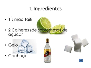 1.Ingredientes 
• 1 Limão Taiti 
• 2 Colheres (de sobremesa) de 
açúcar 
• Gelo 
• Cachaça 
 