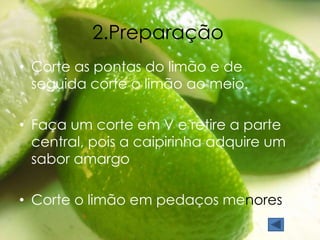 2.Preparação 
• Corte as pontas do limão e de 
seguida corte o limão ao meio. 
• Faça um corte em V e retire a parte 
central, pois a caipirinha adquire um 
sabor amargo 
• Corte o limão em pedaços menores 
 