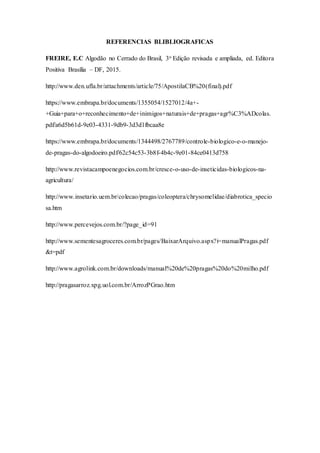 REFERENCIAS BLIBLIOGRAFICAS
FREIRE, E.C Algodão no Cerrado do Brasil, 3o Edição revisada e ampliada, ed. Editora
Positiva Brasília – DF, 2015.
http://www.den.ufla.br/attachments/article/75/ApostilaCB%20(final).pdf
https://www.embrapa.br/documents/1355054/1527012/4a+-
+Guia+para+o+reconhecimento+de+inimigos+naturais+de+pragas+agr%C3%ADcolas.
pdf/a6d5b61d-9e03-4331-9db9-3d3d1fbcaa8e
https://www.embrapa.br/documents/1344498/2767789/controle-biologico-e-o-manejo-
de-pragas-do-algodoeiro.pdf/62c54c53-3b8f-4b4c-9e01-84ce0413d758
http://www.revistacampoenegocios.com.br/cresce-o-uso-de-inseticidas-biologicos-na-
agricultura/
http://www.insetario.uem.br/colecao/pragas/coleoptera/chrysomelidae/diabrotica_specio
sa.htm
http://www.percevejos.com.br/?page_id=91
http://www.sementesagroceres.com.br/pages/BaixarArquivo.aspx?i=manualPragas.pdf
&t=pdf
http://www.agrolink.com.br/downloads/manual%20de%20pragas%20do%20milho.pdf
http://pragasarroz.xpg.uol.com.br/ArrozPGrao.htm
 