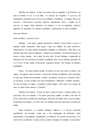 Métodos de Controle - O nível de controle para as vaquinhas é de 20 insetos por
pano de batida ou em 2 m de linha. As espécies de vaquinhas D. speciosa são
naturalmente parasitadas por Celatoria bosqi (Diptera: Tachnidae), e os fungos Beauveria
bassiana e Metarhizium anisopliae infectam naturalmente larvas e adultos de D.
speciosa no campo. Outra alternativa de controle é o uso de inseticidas químicos
aplicados via tratamento de sementes, granulados e pulverização no sulco de plantio.
Percevejo Marrom
Nome cientifico: Euschistus heros
Biologia - é um inseto sugador pertencente à família Pentatomidae. A soja é a
principal planta hospedeira desta praga e após sua colheita ela pode sobreviver,
alimentando-se de outras plantas hospedeiras (daninhas ou cultivadas). Além disso, nos
períodos mais frios entra em diapausa - redução do crescimento e do desenvolvimento de
insetos e outros animais - até o início da nova safra. O ciclo biológico compreende na
colocação dos ovos em forma de colunas, geralmente duas, de cor amarela, possuindo de
6 a 15 ovos. Na fase adulta se desenvolve expansões laterais, com formato de espinhos
pontiagudos.
Danos - Os danos podem resultar da sucção de seiva dos ramos ou hastes e de
vagens. Ao sugarem ramos ou hastes, os percevejos podem ser limitantes para a produção
de soja, pois, devido provavelmente a toxinas que injetam, provocam a "retenção foliar"
ou soja louca, ou seja, as folhas não caem normalmente e dificultam a colheita mecânica.
No caso de ataque às vagens, os prejuízos podem chegar a 30%, pois com a sucção de
seiva as vagens ficam marrons e "chochas".
Métodos de Controle - O nível de ação, a partir do qual o controle químico dos
percevejos deve ser realizado, é de quatro percevejos adultos ou ninfas com mais de
0,5cm, observados na média das amostragens pelo pano-de-batida. Para o caso de campos
de produção de semente, esse nível deve ser reduzido para dois percevejos por pano-de-
batida.
Outra alternativa é o controle biológico, utiliza-se a T. basalis, ocorrendo
naturalmente nas lavouras, sendo que o uso inadequado de inseticidas reduz
drasticamente sua população, prejudicando sua eficiência no controle do percevejo. O T.
basalis deve ser utilizado em áreas onde o controle de lagarta foi realizado com produtos
 