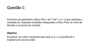 Questão 1: 
Encontre um polinômio cúbico P(x) = ax³ + bx² + cx + d que satisfaça a 
condição (i), impondo condições adequadas a P(x) e P'(x) no início da 
descida e no ponto de contato. 
Objetivo: 
Encontrar um valor constantes para que a, b, c e d justificam a 
trajetória de voo do avião. 
 
