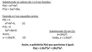 Substituindo os valores de c e d nas funções: 
P(x) = ax³+bx², 
P'(x) = 3ax²+2bx. 
Fazendo x=l nas equações acima: 
P(l) = h 
al³+bl²=h, (1) 
P'(l) = 0 
3al²+2bl=0. 
Assim, 
a = (-2b)/3l. (2) 
Substituindo (2) em (1): 
b=(3h)/l²; 
Então, a = (-2h)/l³. 
Assim, o polinômio P(x) que queríamos é igual: 
P(x) = (-2h/l³)x³ + (3h/l²)x². 
 