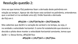 Resolução questão 2: 
Uma vez que temos P(x) podemos fazer a derivada deste polinômio em 
relação ao tempo t. Apesar de não haver esta variável no polinômio, entendemos 
que a variável x é na verdade uma x(t). Então fazendo a derivada 
de P(x) em t: 
dP(x)/dt = (-2h/l³)3x²dx/dt + (3h/l²)2xdx/dt. 
Mas sabemos que dx/dt é a variação da variável x no tempo, ou seja, é 
na verdade a velocidade horizontal. E como foi estabelecido que durante a 
descida o piloto deve manter a velocidade horizontal constante, temos que 
dx/dt = v. Dessa forma, dP(x)/dt fica: 
dP(x)/dt = (-2h/l³)3x²v + (3h/l²)2xv. 
 