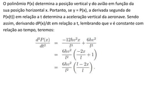 O polinômio P(x) determina a posição vertical y do avião em função da 
sua posição horizontal x. Portanto, se y = P(x), a derivada segunda de 
P(x(t)) em relação a t determina a aceleração vertical da aeronave. Sendo 
assim, derivando dP(x)/dt em relação a t, lembrando que v é constante com 
relação ao tempo, teremos: 
 