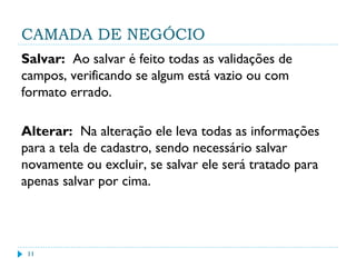 CAMADA DE NEGÓCIO
Salvar: Ao salvar é feito todas as validações de
campos, verificando se algum está vazio ou com
formato errado.
Alterar: Na alteração ele leva todas as informações
para a tela de cadastro, sendo necessário salvar
novamente ou excluir, se salvar ele será tratado para
apenas salvar por cima.
11
 