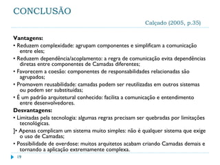 CONCLUSÃO
Calçado (2005, p.35)
Vantagens:
• Reduzem complexidade: agrupam componentes e simplificam a comunicação
entre eles;
• Reduzem dependência/acoplamento: a regra de comunicação evita dependências
diretas entre componentes de Camadas diferentes;
• Favorecem a coesão: componentes de responsabilidades relacionadas são
agrupados;
• Promovem reusabilidade: camadas podem ser reutilizadas em outros sistemas
ou podem ser substituídas;
• É um padrão arquitetural conhecido: facilita a comunicação e entendimento
entre desenvolvedores.
Desvantagens:
• Limitadas pela tecnologia: algumas regras precisam ser quebradas por limitações
tecnológicas.
]• Apenas complicam um sistema muito simples: não é qualquer sistema que exige
o uso de Camadas;
• Possibilidade de overdose: muitos arquitetos acabam criando Camadas demais e
tornando a aplicação extremamente complexa.
19
 