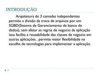 INTRODUÇÃO
2
Arquitetura de 3 camadas independentes
permite a divisão da troca de arquivos por um
SGBD(Sistema de Gerenciamento de banco de
dados), sem afetar as regras de negocio da aplicação
isso facilita a reusabilidade das classes de negocio em
outras aplicações , permite maior flexibilidade na
escolha de tecnologias para implementar a aplicação.
 